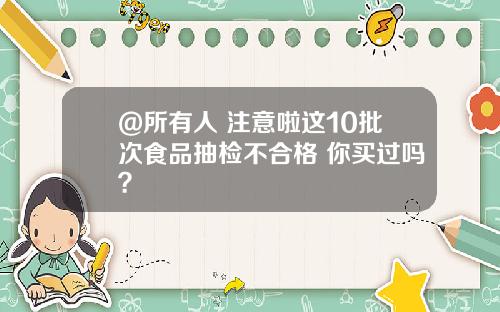 @所有人 注意啦这10批次食品抽检不合格 你买过吗？