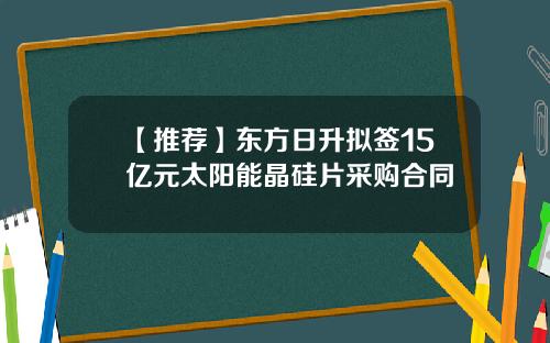 【推荐】东方日升拟签15亿元太阳能晶硅片采购合同