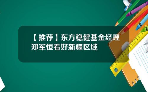 【推荐】东方稳健基金经理郑军恒看好新疆区域