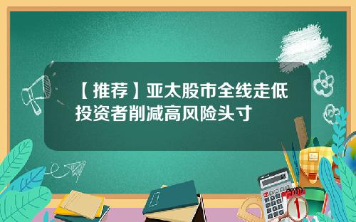 【推荐】亚太股市全线走低投资者削减高风险头寸