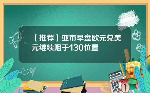 【推荐】亚市早盘欧元兑美元继续阻于130位置