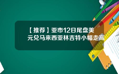 【推荐】亚市12日尾盘美元兑马来西亚林吉特小幅走高