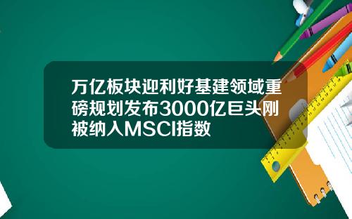 万亿板块迎利好基建领域重磅规划发布3000亿巨头刚被纳入MSCI指数