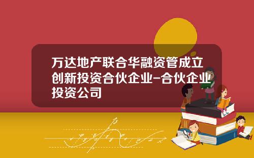 万达地产联合华融资管成立创新投资合伙企业-合伙企业投资公司