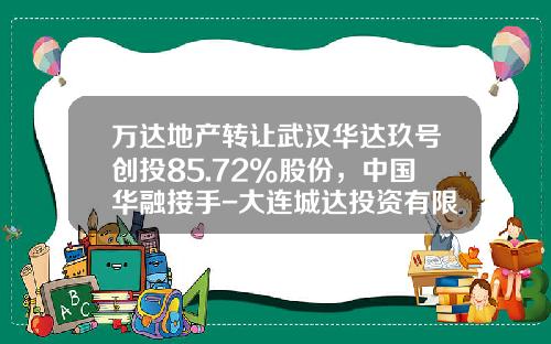 万达地产转让武汉华达玖号创投85.72%股份，中国华融接手-大连城达投资有限公司