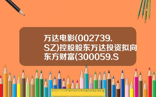 万达电影(002739.SZ)控股股东万达投资拟向东方财富(300059.SZ)实控人亲属陆丽丽转让8.26%股份转让价12.07元股-万达多少股