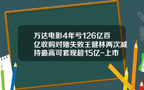 万达电影4年亏126亿百亿收购对赌失败王健林两次减持最高可套现超15亿-上市公司收购亏损企业