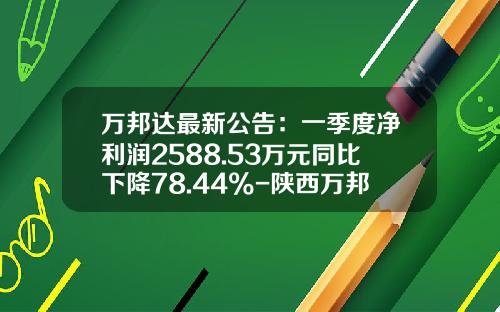 万邦达最新公告：一季度净利润2588.53万元同比下降78.44%-陕西万邦达水务有限公司