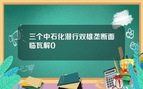 三个中石化潜行双雄垄断面临瓦解0