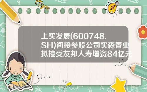 上实发展(600748.SH)间接参股公司实森置业拟接受友邦人寿增资84亿元用于项目开发经营-上海虹晟投资发展有限公司