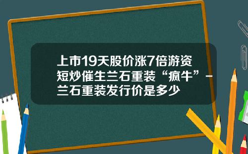 上市19天股价涨7倍游资短炒催生兰石重装“疯牛”-兰石重装发行价是多少