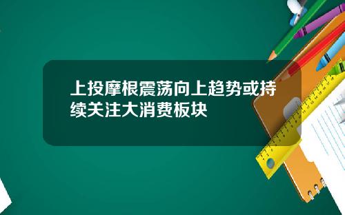 上投摩根震荡向上趋势或持续关注大消费板块