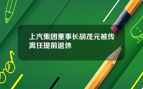 上汽集团董事长胡茂元被传离任提前退休