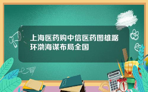 上海医药购中信医药图雄踞环渤海谋布局全国