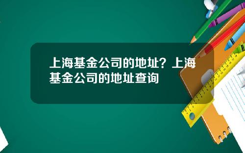 上海基金公司的地址？上海基金公司的地址查询