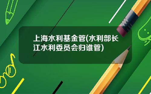 上海水利基金管(水利部长江水利委员会归谁管)