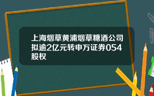 上海烟草黄浦烟草糖酒公司拟逾2亿元转申万证券054股权