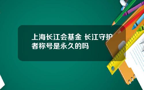 上海长江会基金 长江守护者称号是永久的吗