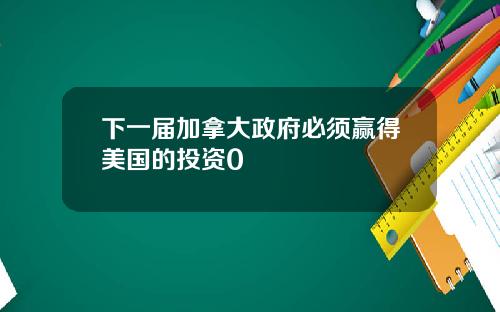 下一届加拿大政府必须赢得美国的投资0