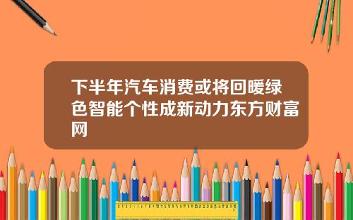 下半年汽车消费或将回暖绿色智能个性成新动力东方财富网