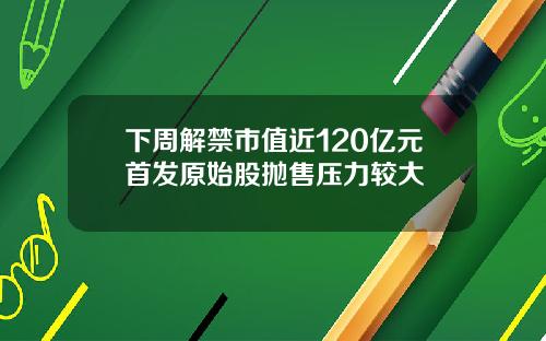 下周解禁市值近120亿元首发原始股抛售压力较大