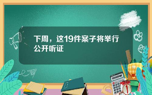 下周，这19件案子将举行公开听证