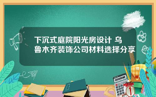 下沉式庭院阳光房设计 乌鲁木齐装饰公司材料选择分享