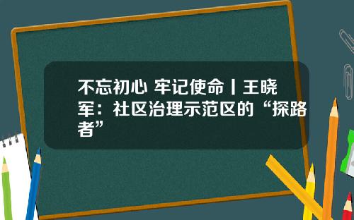 不忘初心 牢记使命丨王晓军：社区治理示范区的“探路者”