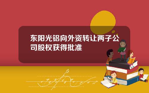 东阳光铝向外资转让两子公司股权获得批准