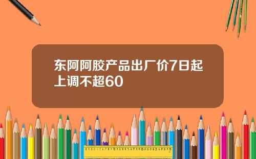 东阿阿胶产品出厂价7日起上调不超60