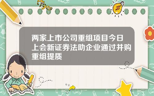 两家上市公司重组项目今日上会新证券法助企业通过并购重组提质