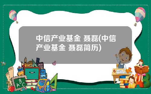 中信产业基金 聂磊(中信产业基金 聂磊简历)