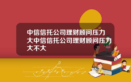 中信信托公司理财顾问压力大中信信托公司理财顾问压力大不大