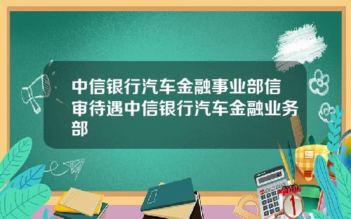 中信银行汽车金融事业部信审待遇中信银行汽车金融业务部