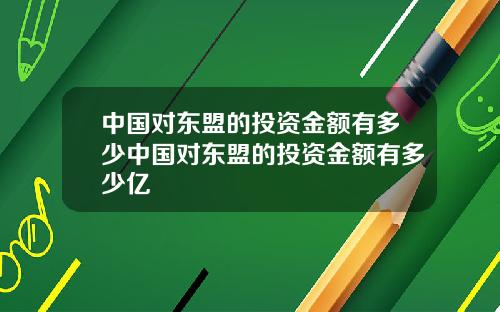 中国对东盟的投资金额有多少中国对东盟的投资金额有多少亿