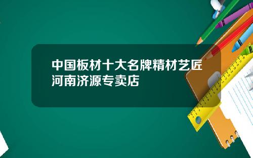 中国板材十大名牌精材艺匠河南济源专卖店