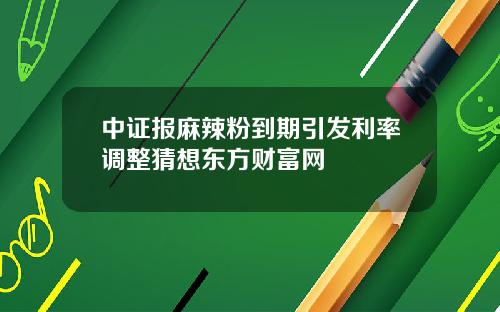 中证报麻辣粉到期引发利率调整猜想东方财富网