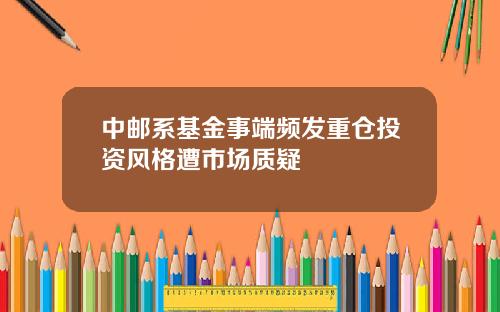 中邮系基金事端频发重仓投资风格遭市场质疑