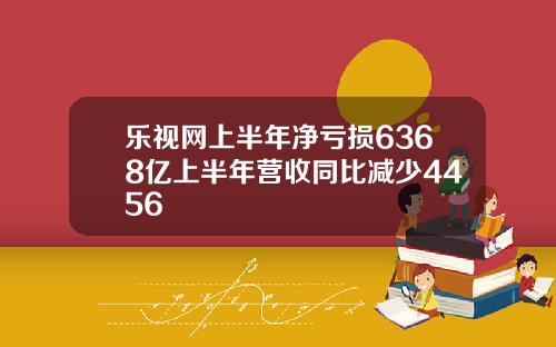 乐视网上半年净亏损6368亿上半年营收同比减少4456