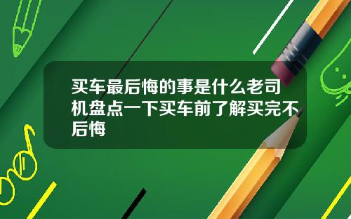 买车最后悔的事是什么老司机盘点一下买车前了解买完不后悔