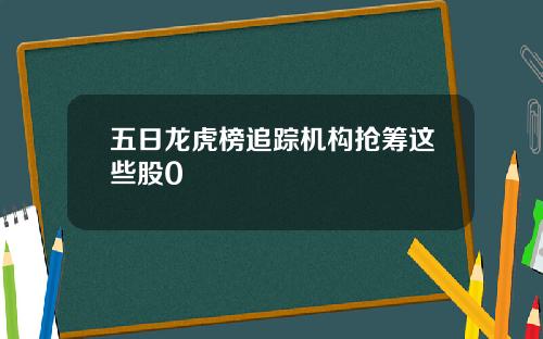 五日龙虎榜追踪机构抢筹这些股0