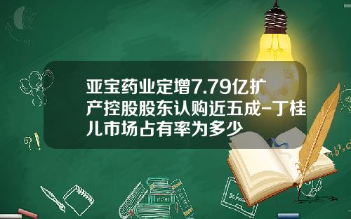 亚宝药业定增7.79亿扩产控股股东认购近五成-丁桂儿市场占有率为多少