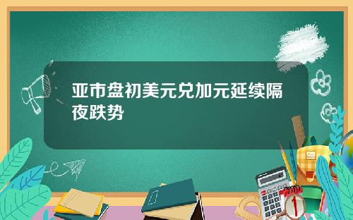 亚市盘初美元兑加元延续隔夜跌势