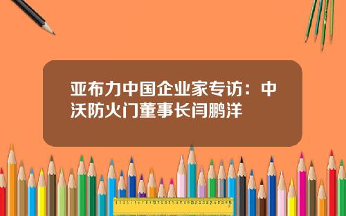 亚布力中国企业家专访：中沃防火门董事长闫鹏洋