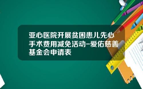 亚心医院开展贫困患儿先心手术费用减免活动-爱佑慈善基金会申请表