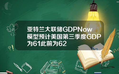 亚特兰大联储GDPNow模型预计美国第三季度GDP为61此前为62