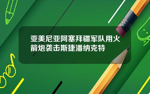 亚美尼亚阿塞拜疆军队用火箭炮袭击斯捷潘纳克特