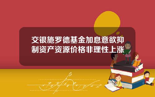 交银施罗德基金加息意欲抑制资产资源价格非理性上涨