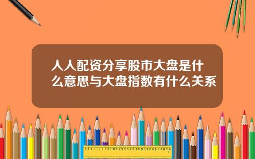 人人配资分享股市大盘是什么意思与大盘指数有什么关系