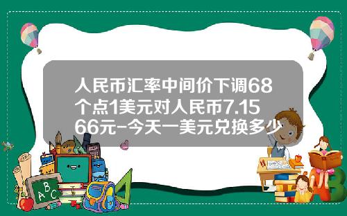 人民币汇率中间价下调68个点1美元对人民币7.1566元-今天一美元兑换多少人民币